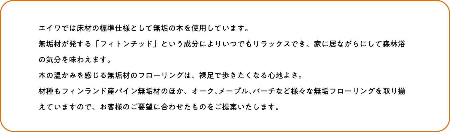 エイワでは床材の標準仕様として無垢の木を使用にしています。無垢材が発する「フィトンチッド」という成分によりいつでもリラックスでき、家に居ながらにして森林浴の気分を味わえます。木の温かみを感じる無垢材のフローリングは、裸足で歩きたくなる心地よさ。材種もフィンランド産パイン無垢材のほか、オーク､メープル､バーチなど様々な無垢フローリングを取り揃えていますので、お客様のご要望に合わせたものをご提案いたします。