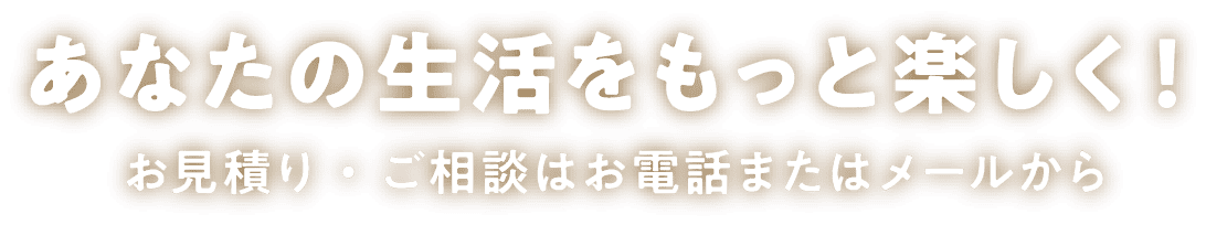 あなたの生活をもっと楽しく！お見積り・ご相談はお電話またはメールから